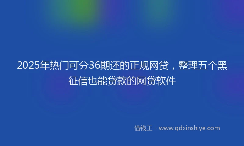 2025年热门可分36期还的正规网贷，整理五个黑征信也能贷款的网贷软件