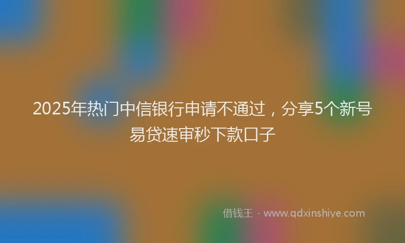 2025年热门中信银行申请不通过，分享5个新号易贷速审秒下款口子