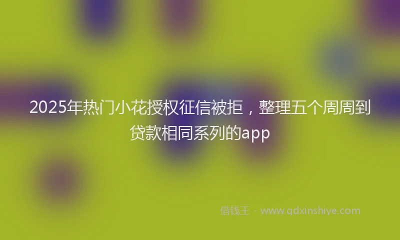 2025年热门小花授权征信被拒，整理五个周周到贷款相同系列的app