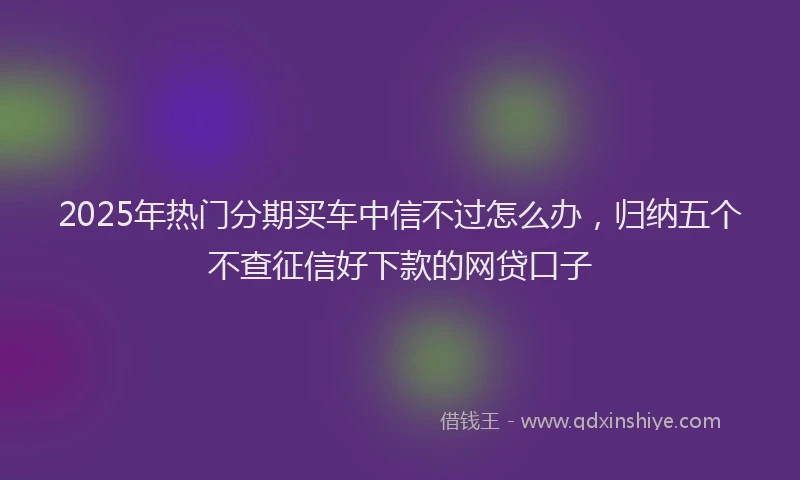 2025年热门分期买车中信不过怎么办，归纳五个不查征信好下款的网贷口子