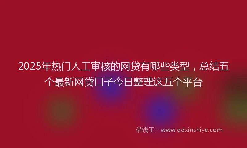 2025年热门人工审核的网贷有哪些类型，总结五个最新网贷口子今日整理这五个平台