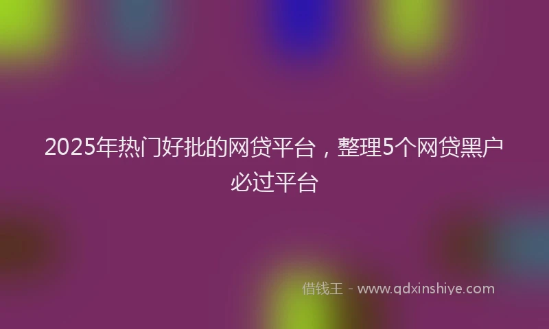 2025年热门好批的网贷平台，整理5个网贷黑户必过平台