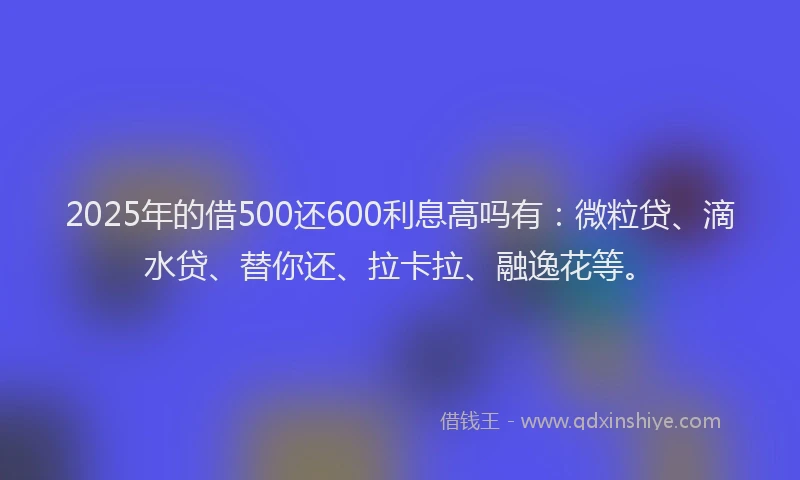 2025年的借500还600利息高吗有：微粒贷、滴水贷、替你还、拉卡拉、融逸花等。