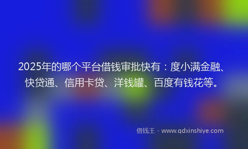 2025年的哪个平台借钱审批快有：度小满金融、快贷通、信用卡贷、洋钱罐、百度有钱花等。