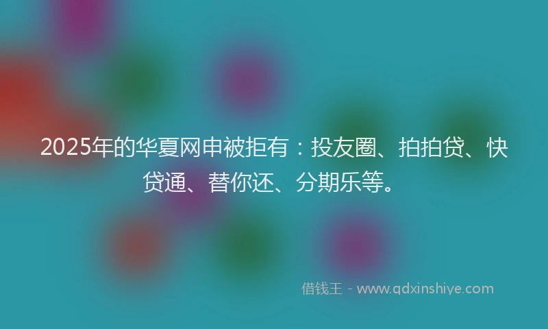 2025年的华夏网申被拒有：投友圈、拍拍贷、快贷通、替你还、分期乐等。