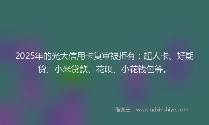 2025年的光大信用卡复审被拒有：超人卡、好期贷、小米贷款、花呗、小花钱包等。