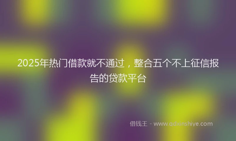 2025年热门借款就不通过，整合五个不上征信报告的贷款平台