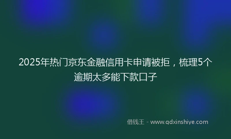 2025年热门京东金融信用卡申请被拒，梳理5个逾期太多能下款口子