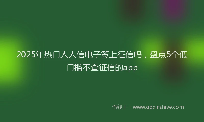 2025年热门人人信电子签上征信吗，盘点5个低门槛不查征信的app
