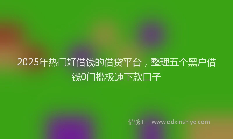 2025年热门好借钱的借贷平台，整理五个黑户借钱0门槛极速下款口子