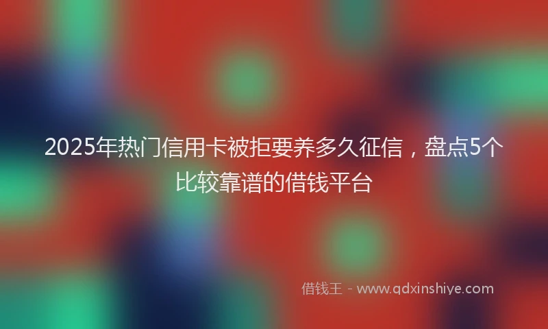 2025年热门信用卡被拒要养多久征信，盘点5个比较靠谱的借钱平台