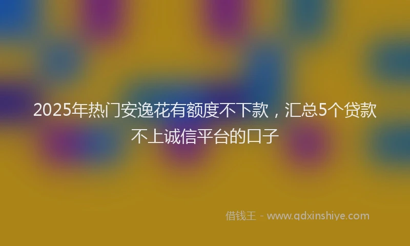 2025年热门安逸花有额度不下款，汇总5个贷款不上诚信平台的口子