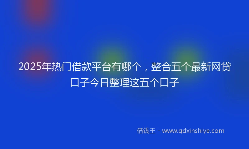 2025年热门借款平台有哪个，整合五个最新网贷口子今日整理这五个口子