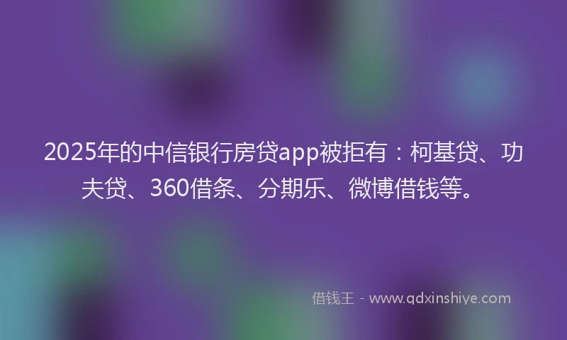 2025年的中信银行房贷app被拒有：柯基贷、功夫贷、360借条、分期乐、微博借钱等。