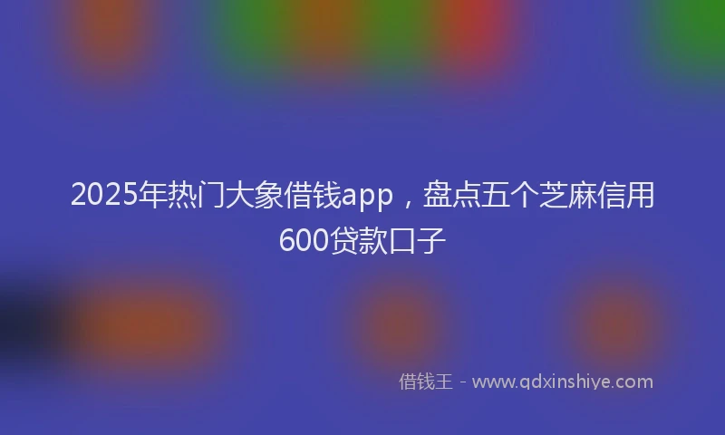 2025年热门大象借钱app，盘点五个芝麻信用600贷款口子