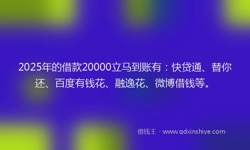 2025年的借款20000立马到账有：快贷通、替你还、百度有钱花、融逸花、微博借钱等。