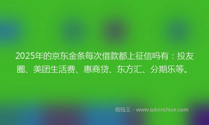 2025年的京东金条每次借款都上征信吗有：投友圈、美团生活费、惠商贷、东方汇、分期乐等。