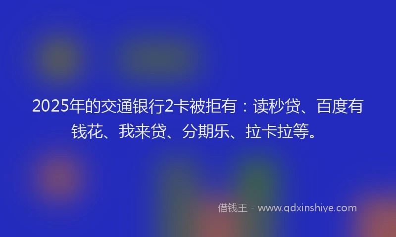 2025年的交通银行2卡被拒有：读秒贷、百度有钱花、我来贷、分期乐、拉卡拉等。
