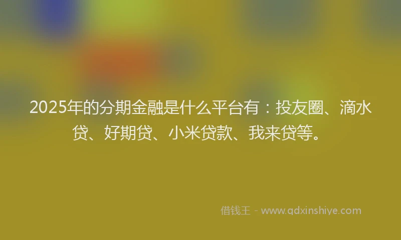 2025年的分期金融是什么平台有：投友圈、滴水贷、好期贷、小米贷款、我来贷等。