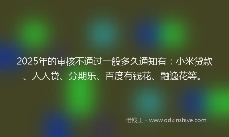 2025年的审核不通过一般多久通知有：小米贷款、人人贷、分期乐、百度有钱花、融逸花等。