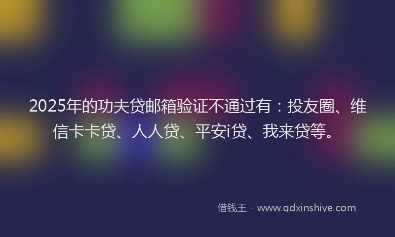 2025年的功夫贷邮箱验证不通过有：投友圈、维信卡卡贷、人人贷、平安i贷、我来贷等。