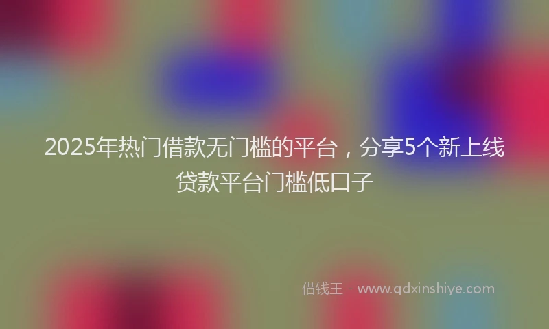 2025年热门借款无门槛的平台，分享5个新上线贷款平台门槛低口子