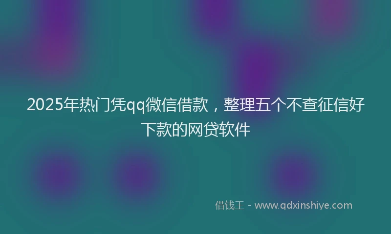 2025年热门凭qq微信借款，整理五个不查征信好下款的网贷软件