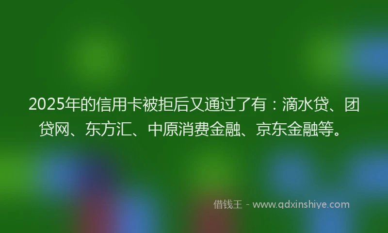 2025年的信用卡被拒后又通过了有：滴水贷、团贷网、东方汇、中原消费金融、京东金融等。