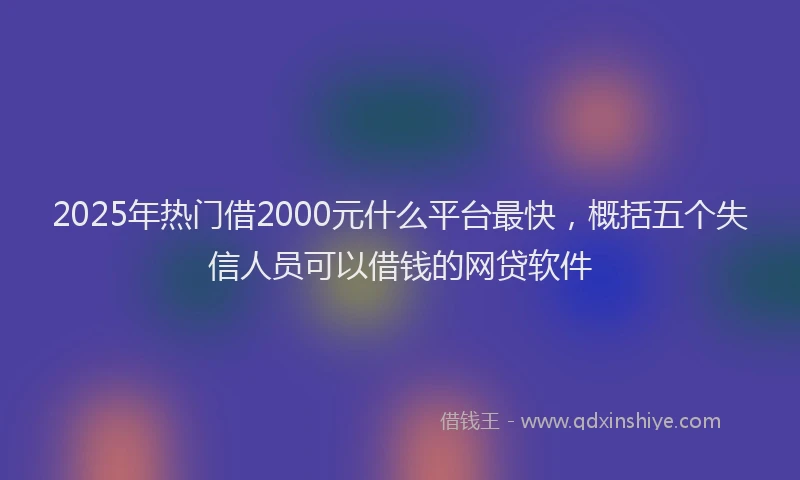 2025年热门借2000元什么平台最快，概括五个失信人员可以借钱的网贷软件