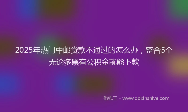 2025年热门中邮贷款不通过的怎么办，整合5个无论多黑有公积金就能下款