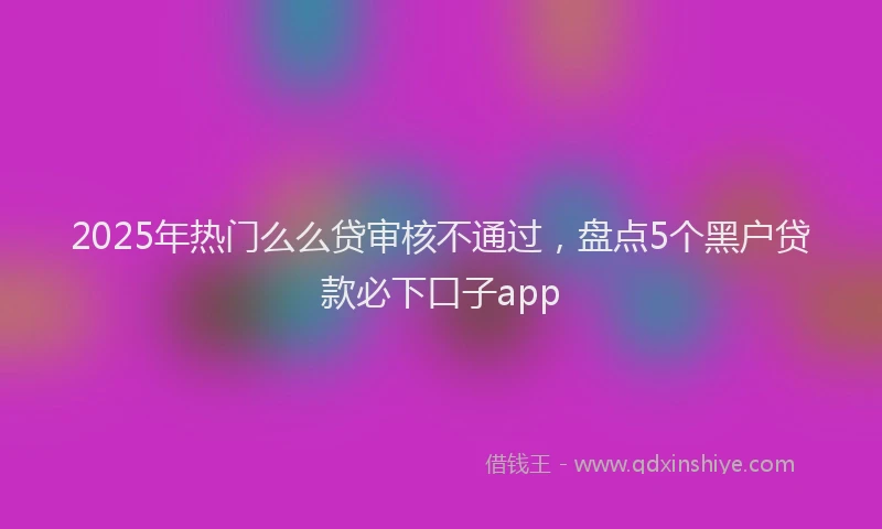 2025年热门么么贷审核不通过，盘点5个黑户贷款必下口子app