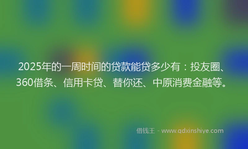 2025年的一周时间的贷款能贷多少有：投友圈、360借条、信用卡贷、替你还、中原消费金融等。