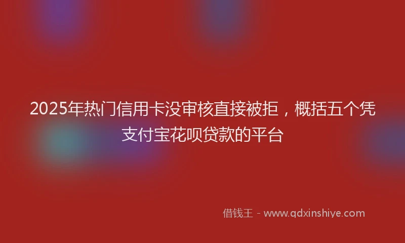 2025年热门信用卡没审核直接被拒，概括五个凭支付宝花呗贷款的平台