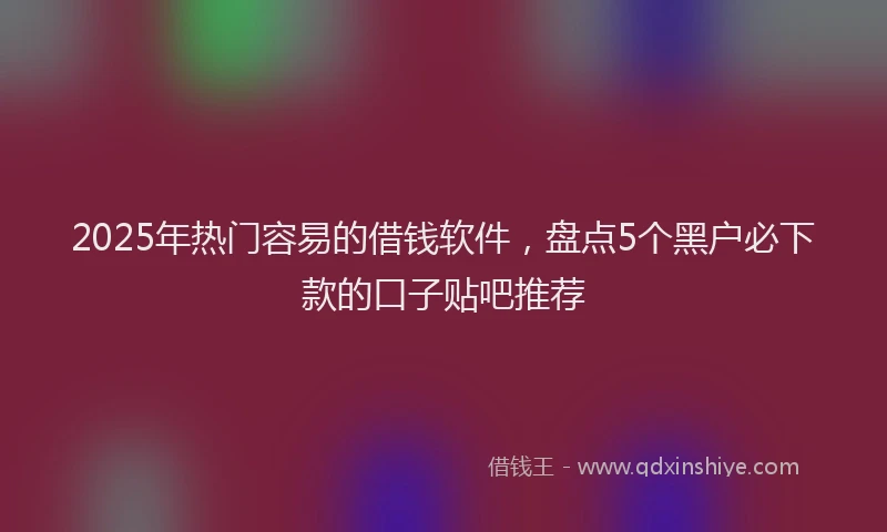 2025年热门容易的借钱软件，盘点5个黑户必下款的口子贴吧推荐