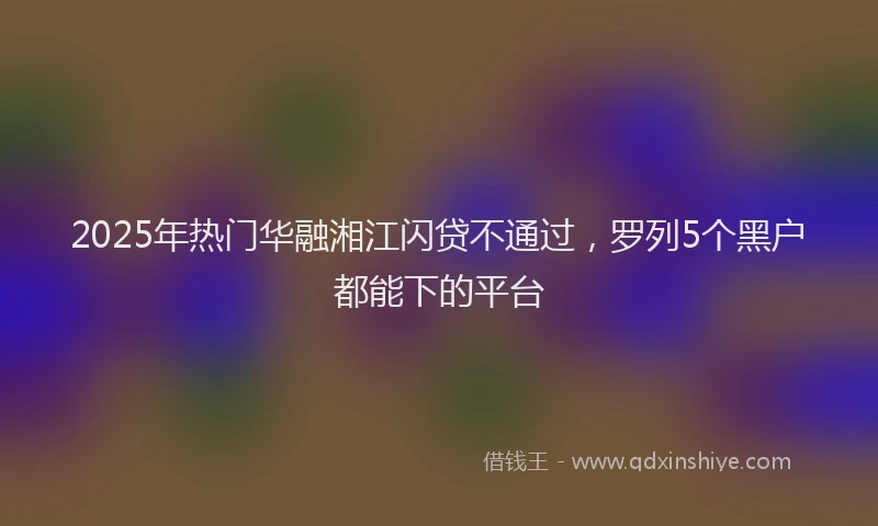 2025年热门华融湘江闪贷不通过，罗列5个黑户都能下的平台