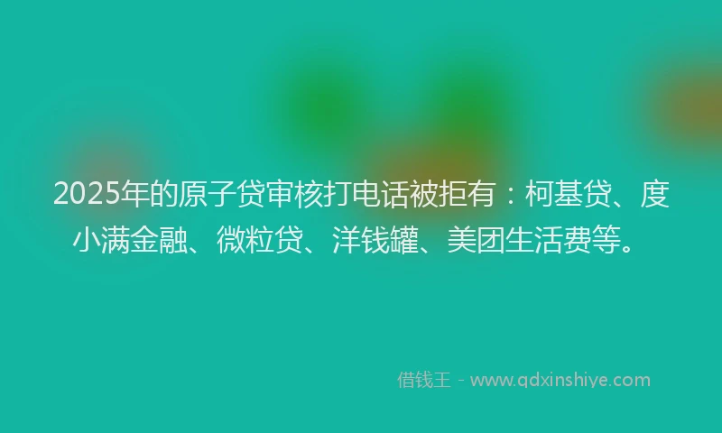 2025年的原子贷审核打电话被拒有：柯基贷、度小满金融、微粒贷、洋钱罐、美团生活费等。
