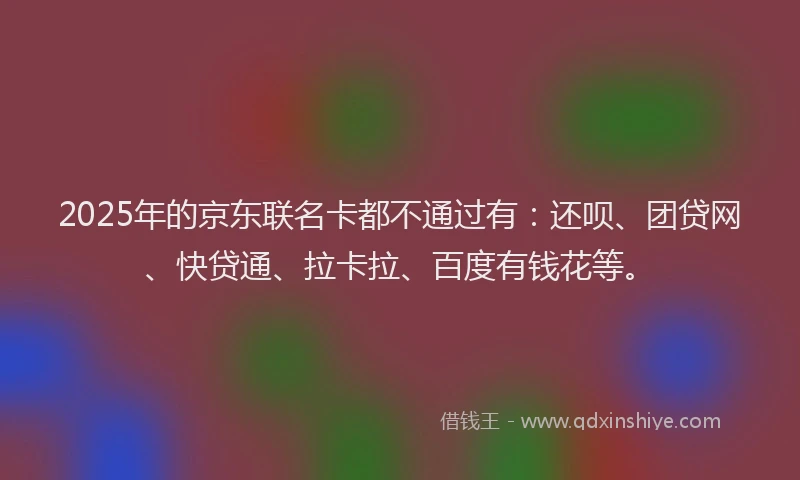 2025年的京东联名卡都不通过有：还呗、团贷网、快贷通、拉卡拉、百度有钱花等。