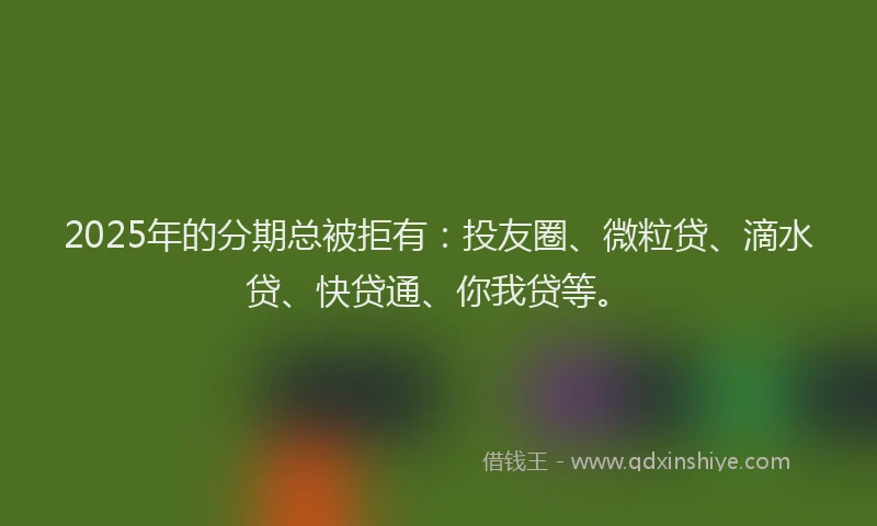 2025年的分期总被拒有：投友圈、微粒贷、滴水贷、快贷通、你我贷等。