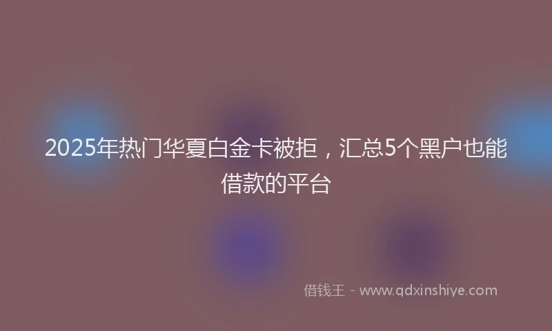 2025年热门华夏白金卡被拒，汇总5个黑户也能借款的平台