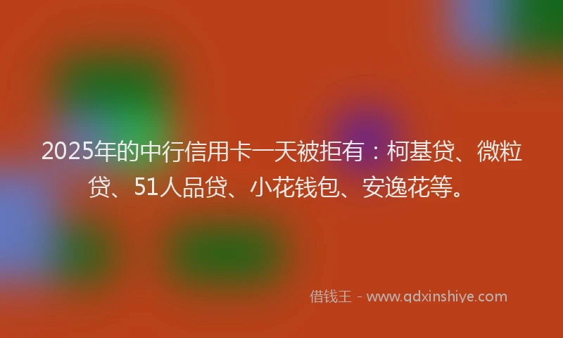 2025年的中行信用卡一天被拒有：柯基贷、微粒贷、51人品贷、小花钱包、安逸花等。