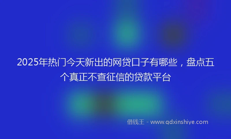 2025年热门今天新出的网贷口子有哪些，盘点五个真正不查征信的贷款平台