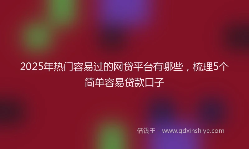 2025年热门容易过的网贷平台有哪些，梳理5个简单容易贷款口子