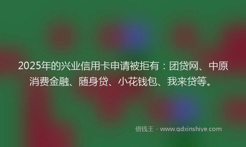 2025年的兴业信用卡申请被拒有：团贷网、中原消费金融、随身贷、小花钱包、我来贷等。