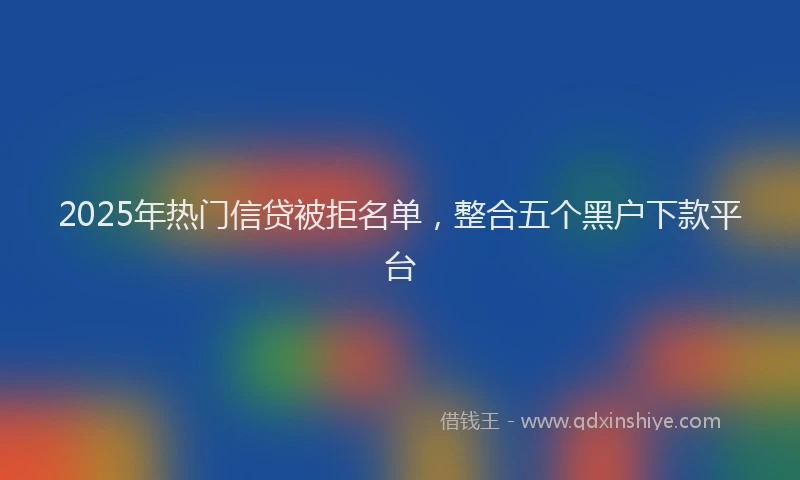 2025年热门信贷被拒名单，整合五个黑户下款平台