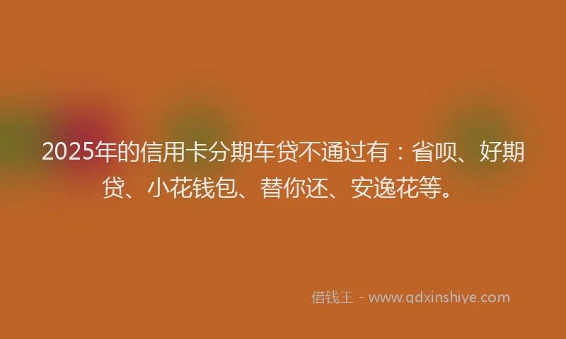 2025年的信用卡分期车贷不通过有：省呗、好期贷、小花钱包、替你还、安逸花等。