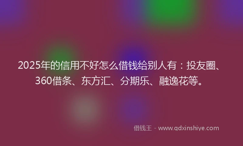 2025年的信用不好怎么借钱给别人有：投友圈、360借条、东方汇、分期乐、融逸花等。
