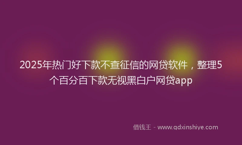 2025年热门好下款不查征信的网贷软件，整理5个百分百下款无视黑白户网贷app