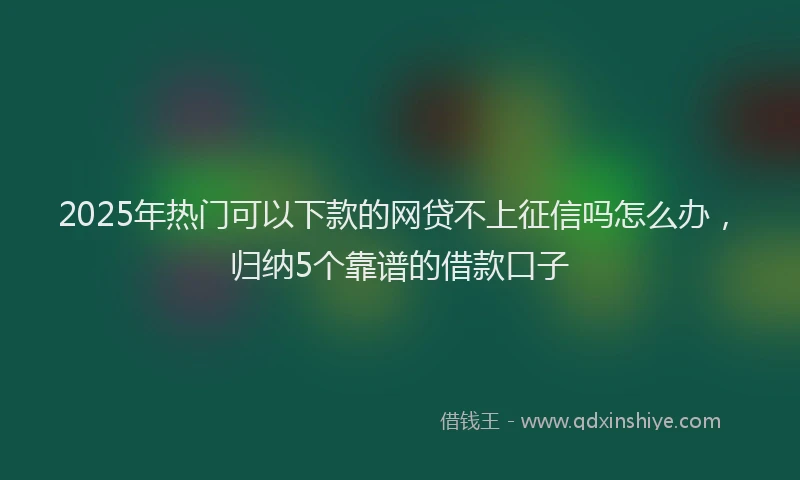2025年热门可以下款的网贷不上征信吗怎么办，归纳5个靠谱的借款口子