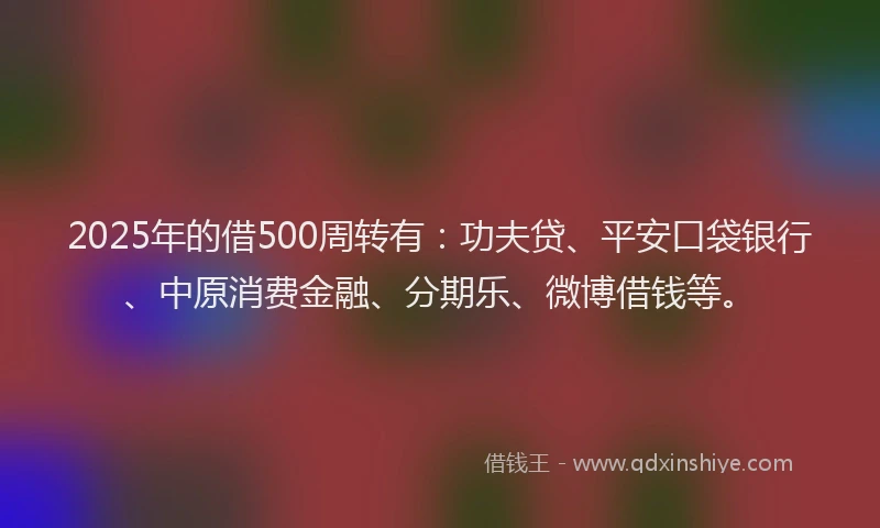 2025年的借500周转有：功夫贷、平安口袋银行、中原消费金融、分期乐、微博借钱等。