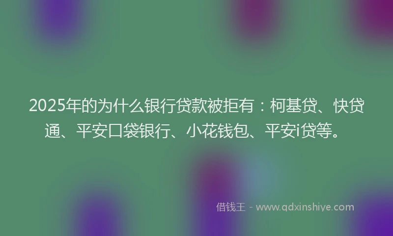 2025年的为什么银行贷款被拒有：柯基贷、快贷通、平安口袋银行、小花钱包、平安i贷等。